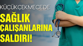 Küçükçekmece'de sağlık çalışanlarına saldırı!